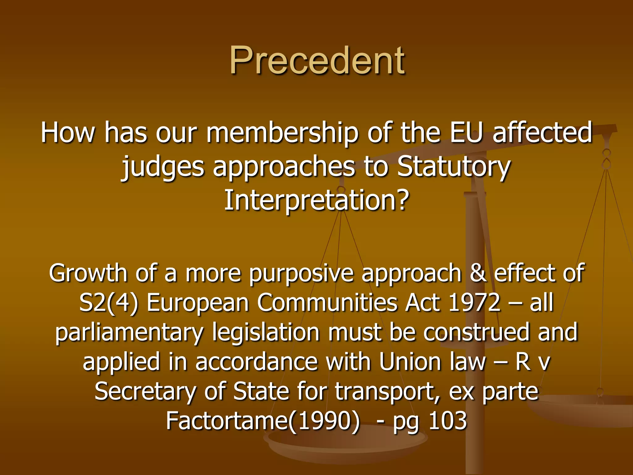 PrecedentHow has our membership of the EU affected judges approaches to Statutory Interpretation?Growth of a more purposive approach & effect of S2(4) European Communities Act 1972 – all parliamentary legislation must be construed and applied in accordance with Union law – R v Secretary of State for transport, ex parte Factortame(1990)  - pg 103