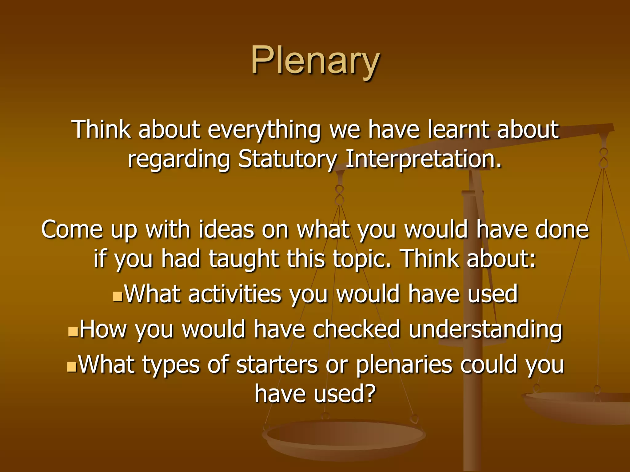 PlenaryThink about everything we have learnt about regarding Statutory Interpretation.Come up with ideas on what you would have done if you had taught this topic. Think about:What activities you would have usedHow you would have checked understandingWhat types of starters or plenaries could you have used?