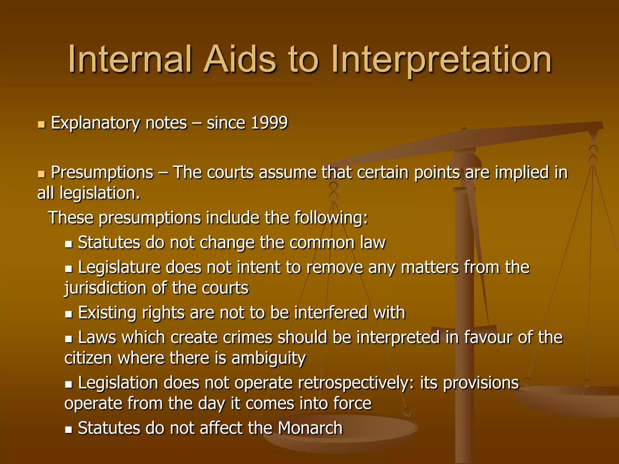 Internal Aids to Interpretation Explanatory notes – since 1999 Presumptions – The courts assume that certain points are implied in all legislation.   These presumptions include the following:Statutes do not change the common law Legislature does not intent to remove any matters from the jurisdiction of the courtsExisting rights are not to be interfered withLaws which create crimes should be interpreted in favour of the citizen where there is ambiguity Legislation does not operate retrospectively: its provisions operate from the day it comes into forceStatutes do not affect the Monarch
