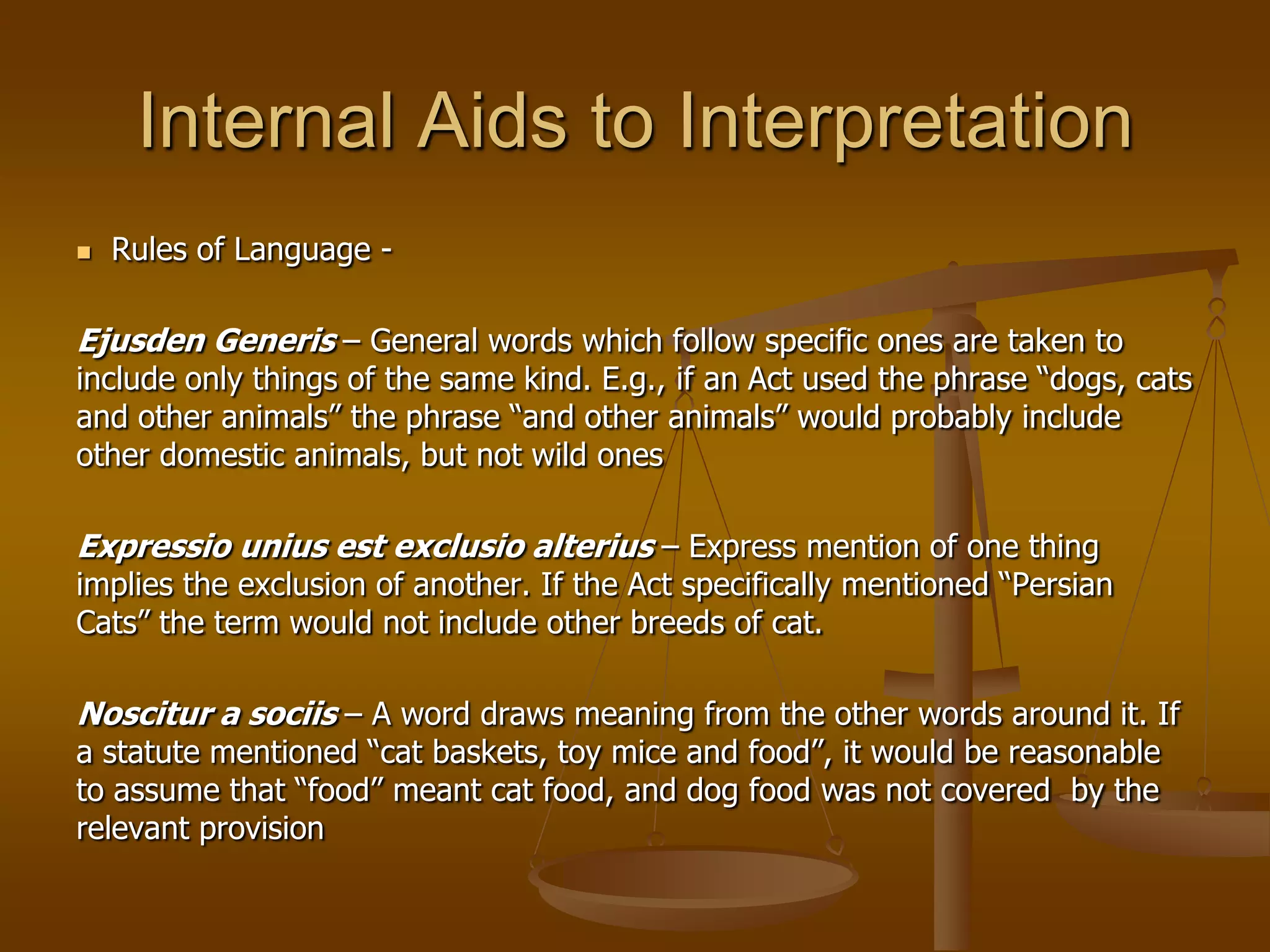 Internal Aids to Interpretation Rules of Language - Ejusden Generis – General words which follow specific ones are taken to include only things of the same kind. E.g., if an Act used the phrase “dogs, cats and other animals” the phrase “and other animals” would probably include other domestic animals, but not wild onesExpressiouniusestexclusioalterius– Express mention of one thing implies the exclusion of another. If the Act specifically mentioned “Persian Cats” the term would not include other breeds of cat.Noscitur a sociis– A word draws meaning from the other words around it. If a statute mentioned “cat baskets, toy mice and food”, it would be reasonable to assume that “food” meant cat food, and dog food was not covered  by the relevant provision