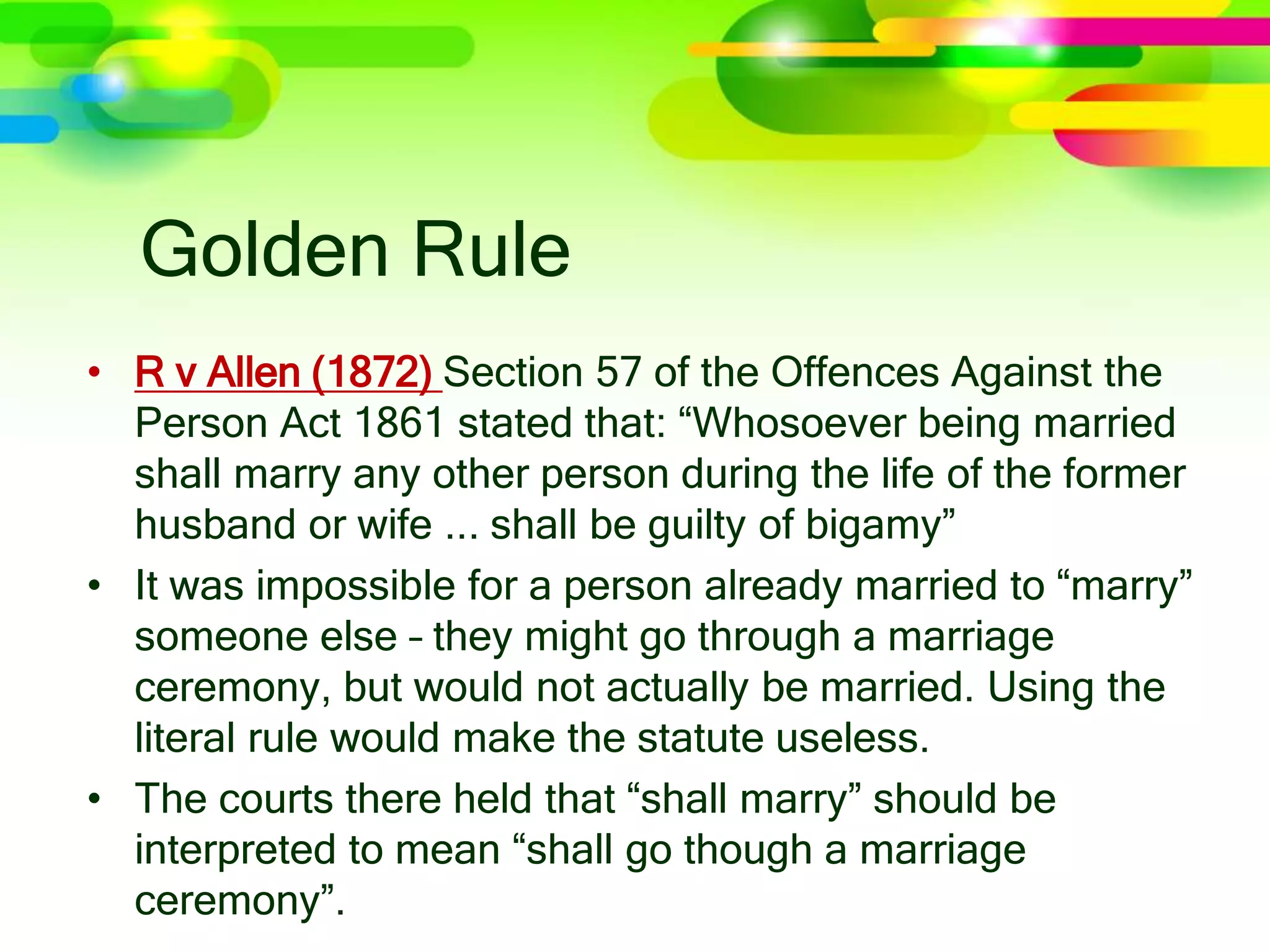 Golden Rule
• R v Allen (1872) Section 57 of the Offences Against the
Person Act 1861 stated that: “Whosoever being married
shall marry any other person during the life of the former
husband or wife ... shall be guilty of bigamy”
• It was impossible for a person already married to “marry”
someone else – they might go through a marriage
ceremony, but would not actually be married. Using the
literal rule would make the statute useless.
• The courts there held that “shall marry” should be
interpreted to mean “shall go though a marriage
ceremony”.
 