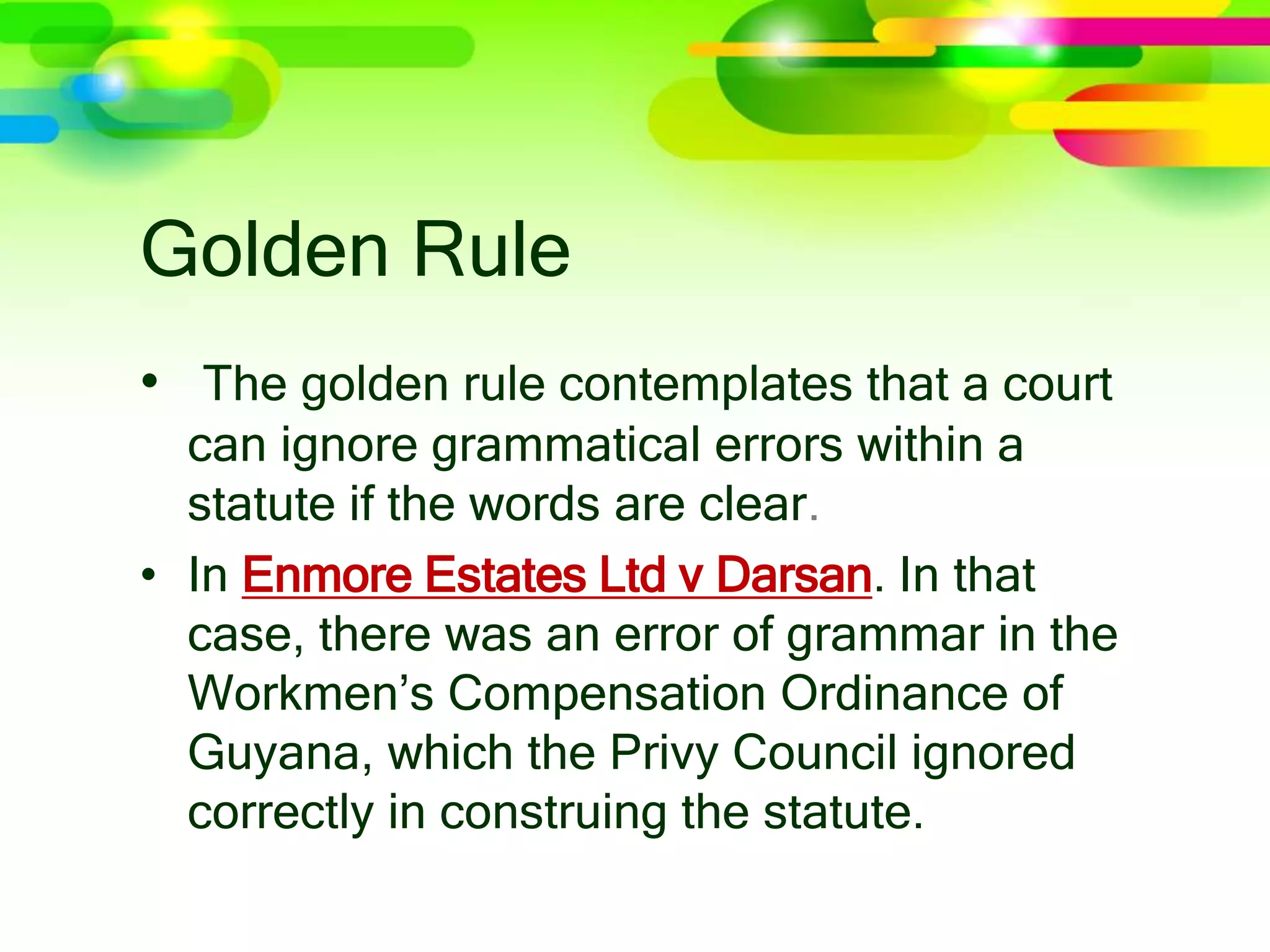 Golden Rule
• The golden rule contemplates that a court
can ignore grammatical errors within a
statute if the words are clear.
• In Enmore Estates Ltd v Darsan. In that
case, there was an error of grammar in the
Workmen’s Compensation Ordinance of
Guyana, which the Privy Council ignored
correctly in construing the statute.
 