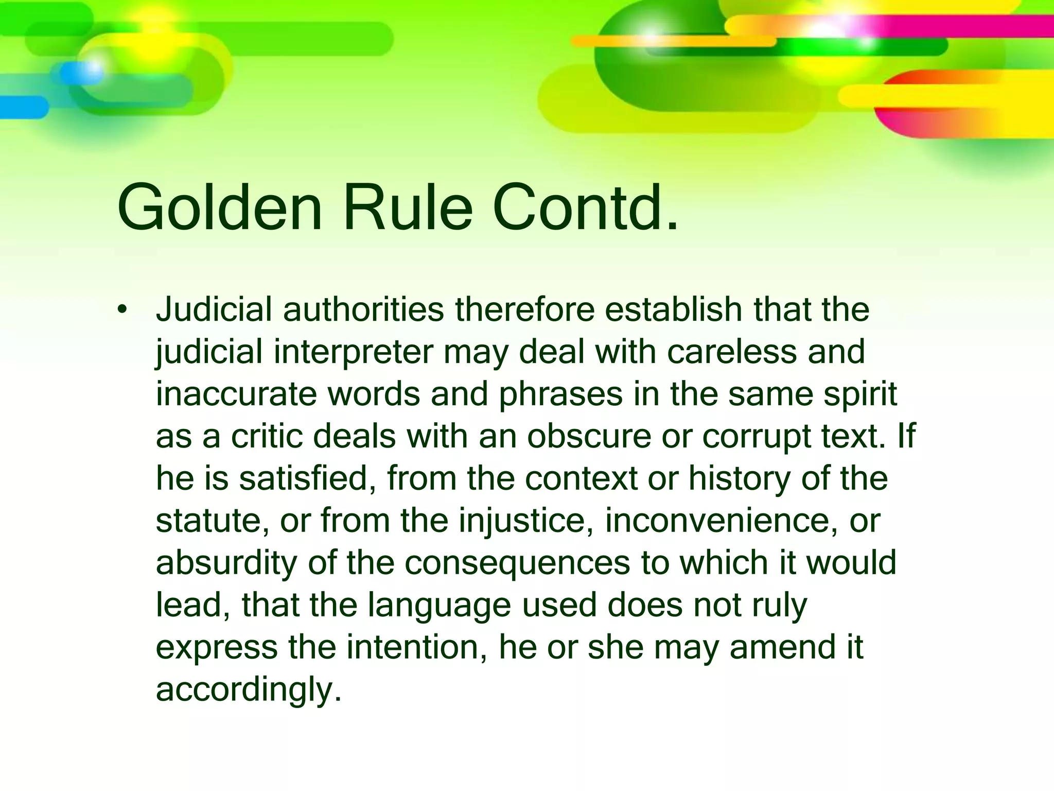 Golden Rule Contd.
• Judicial authorities therefore establish that the
judicial interpreter may deal with careless and
inaccurate words and phrases in the same spirit
as a critic deals with an obscure or corrupt text. If
he is satisﬁed, from the context or history of the
statute, or from the injustice, inconvenience, or
absurdity of the consequences to which it would
lead, that the language used does not ruly
express the intention, he or she may amend it
accordingly.
 