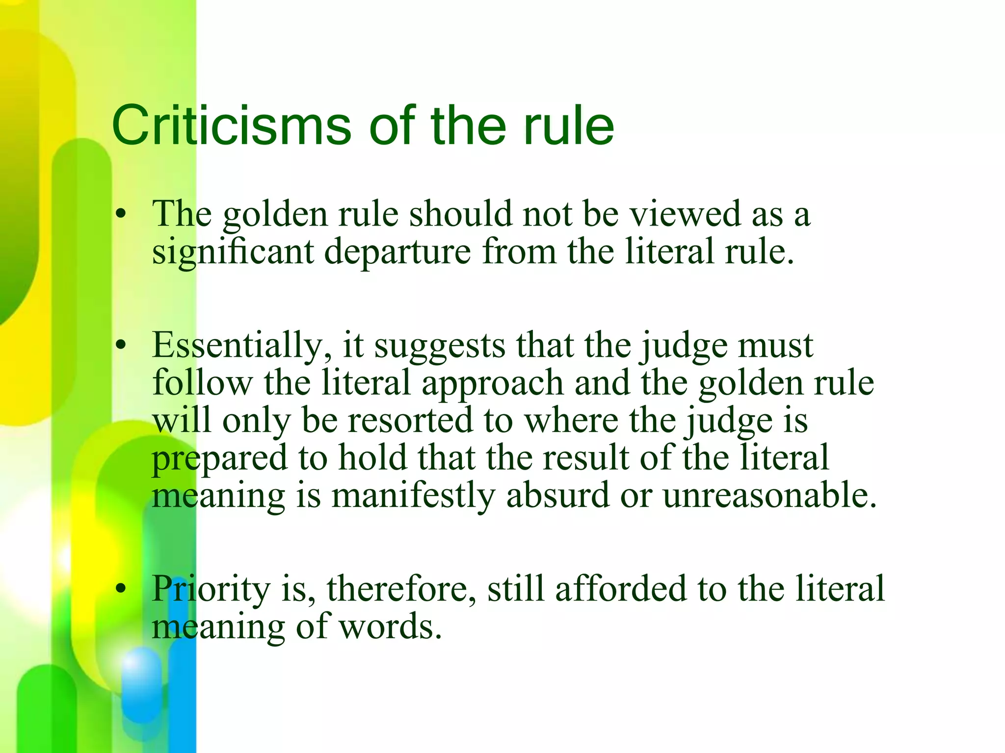 Criticisms of the rule
• The golden rule should not be viewed as a
signiﬁcant departure from the literal rule.
• Essentially, it suggests that the judge must
follow the literal approach and the golden rule
will only be resorted to where the judge is
prepared to hold that the result of the literal
meaning is manifestly absurd or unreasonable.
• Priority is, therefore, still afforded to the literal
meaning of words.
 
