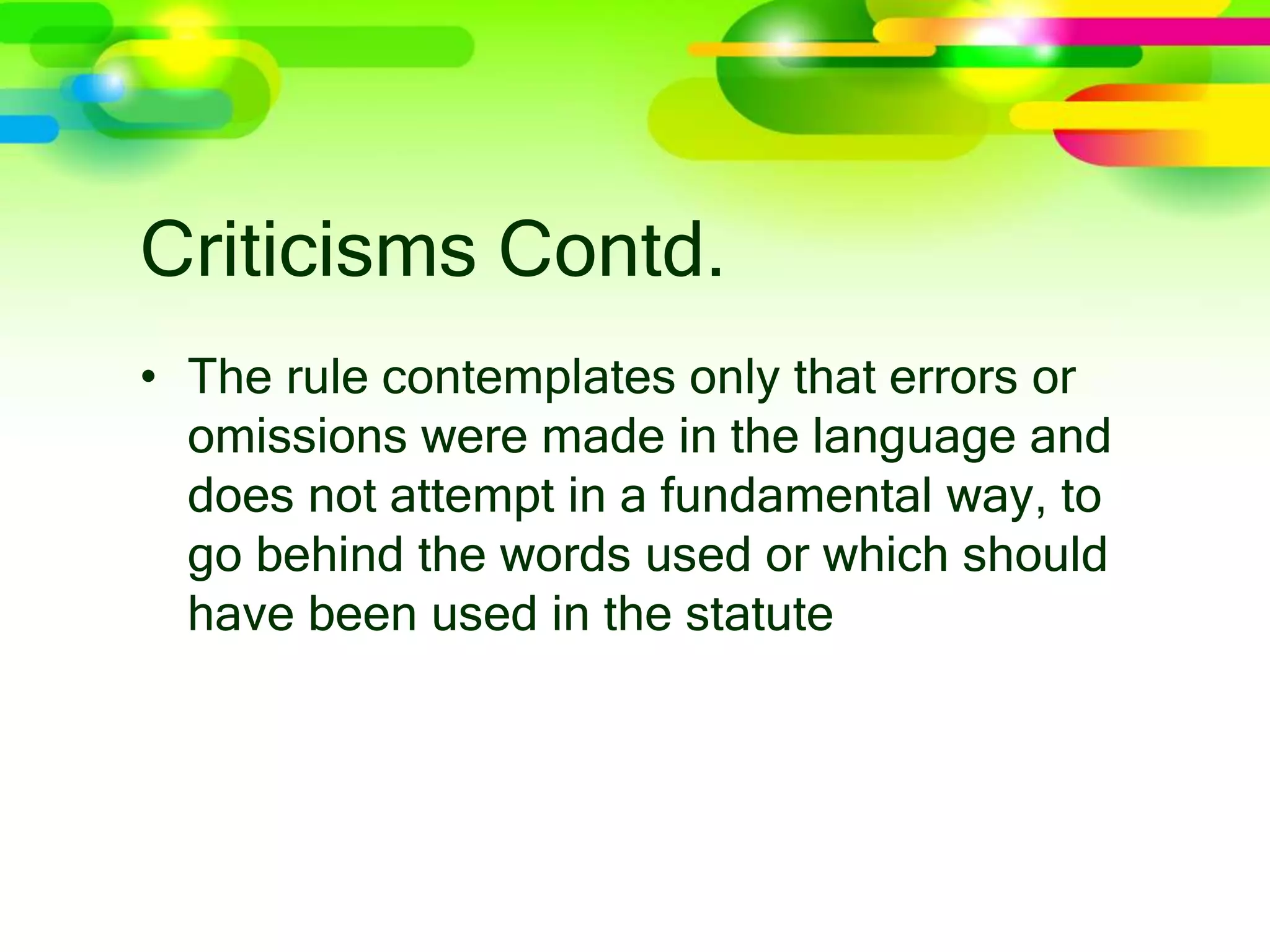 Criticisms Contd.
• The rule contemplates only that errors or
omissions were made in the language and
does not attempt in a fundamental way, to
go behind the words used or which should
have been used in the statute
 