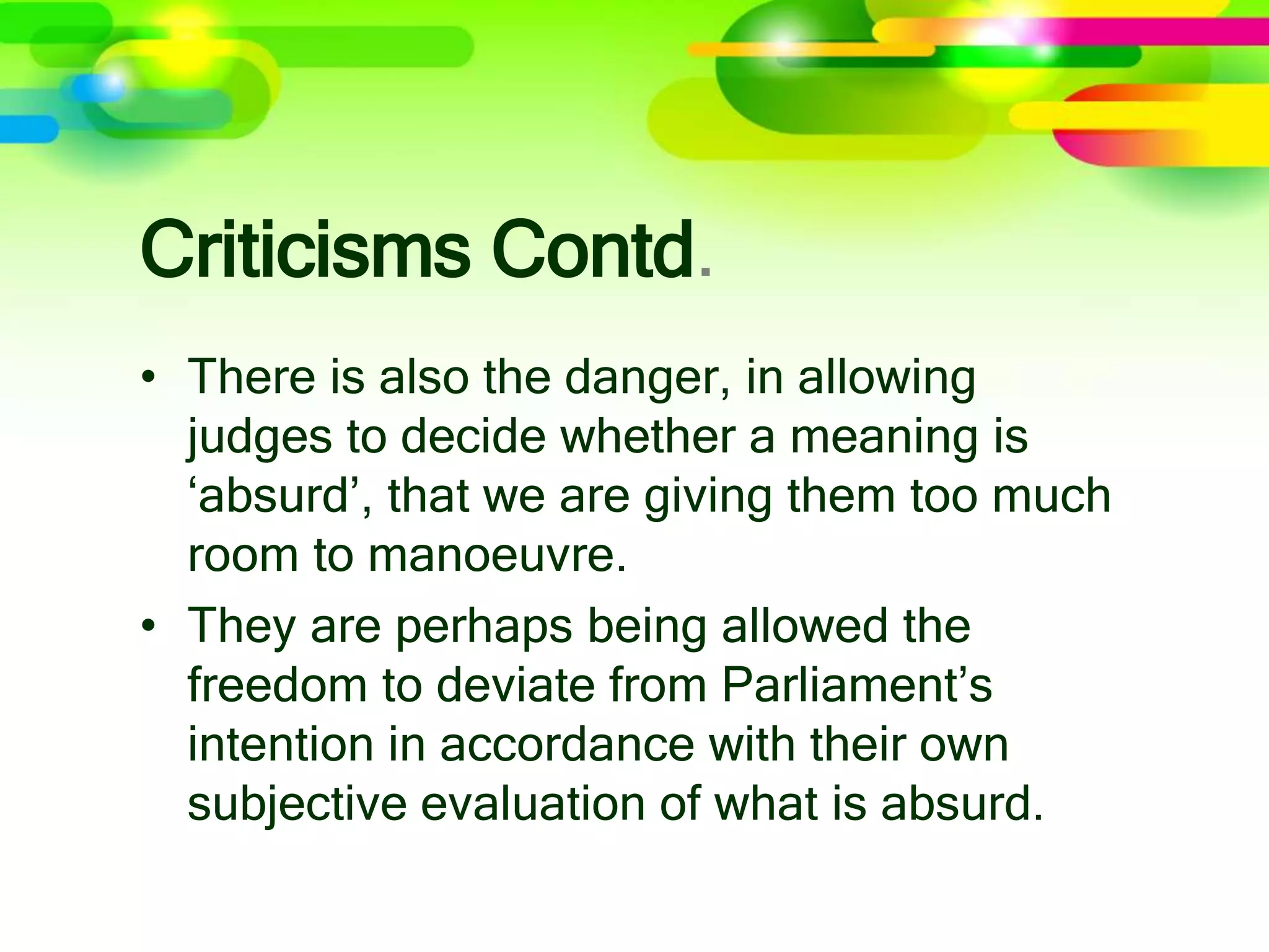 Criticisms Contd.
• There is also the danger, in allowing
judges to decide whether a meaning is
‘absurd’, that we are giving them too much
room to manoeuvre.
• They are perhaps being allowed the
freedom to deviate from Parliament’s
intention in accordance with their own
subjective evaluation of what is absurd.
 