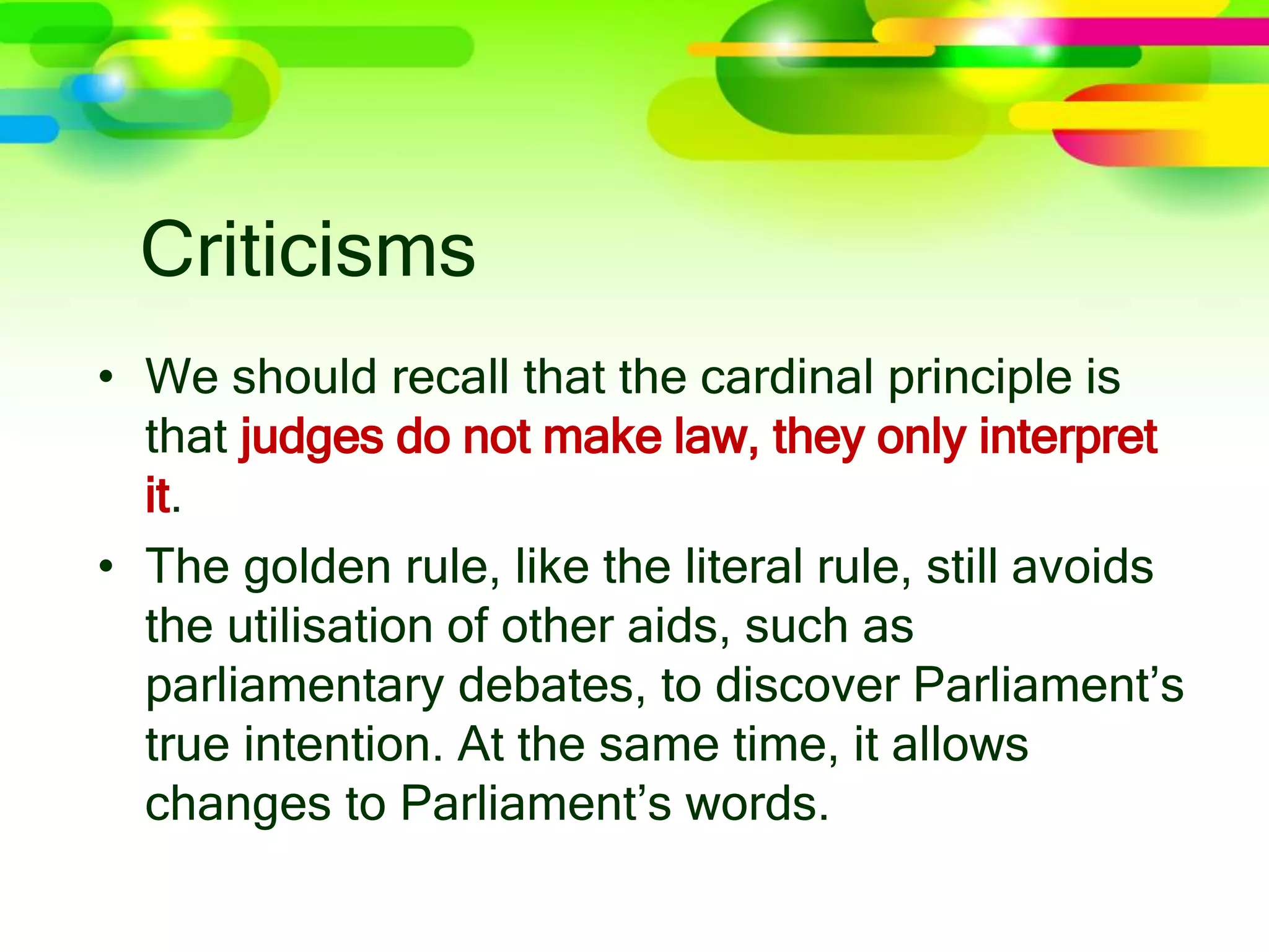 Criticisms
• We should recall that the cardinal principle is
that judges do not make law, they only interpret
it.
• The golden rule, like the literal rule, still avoids
the utilisation of other aids, such as
parliamentary debates, to discover Parliament’s
true intention. At the same time, it allows
changes to Parliament’s words.
 