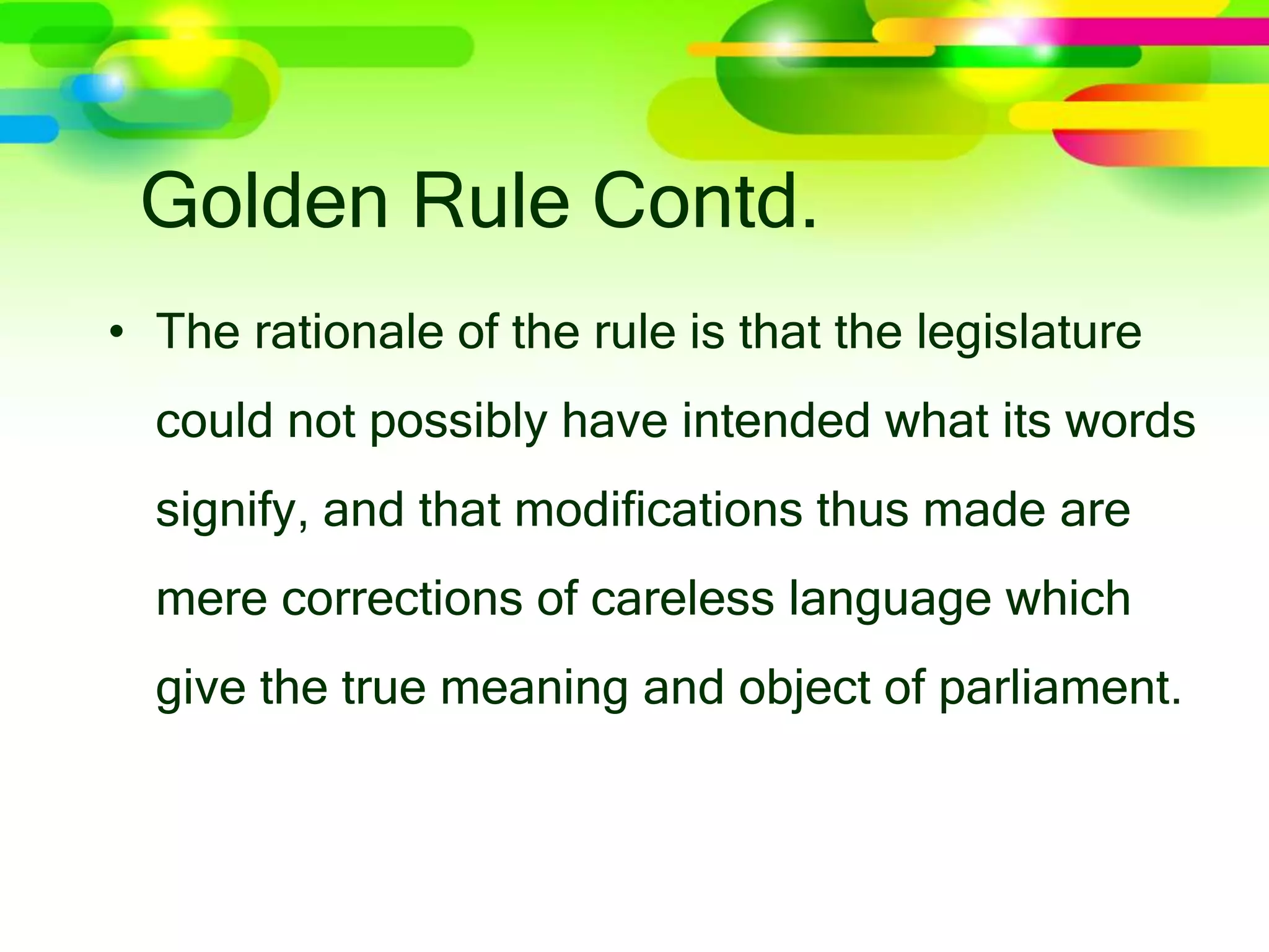 Golden Rule Contd.
• The rationale of the rule is that the legislature
could not possibly have intended what its words
signify, and that modifications thus made are
mere corrections of careless language which
give the true meaning and object of parliament.
 