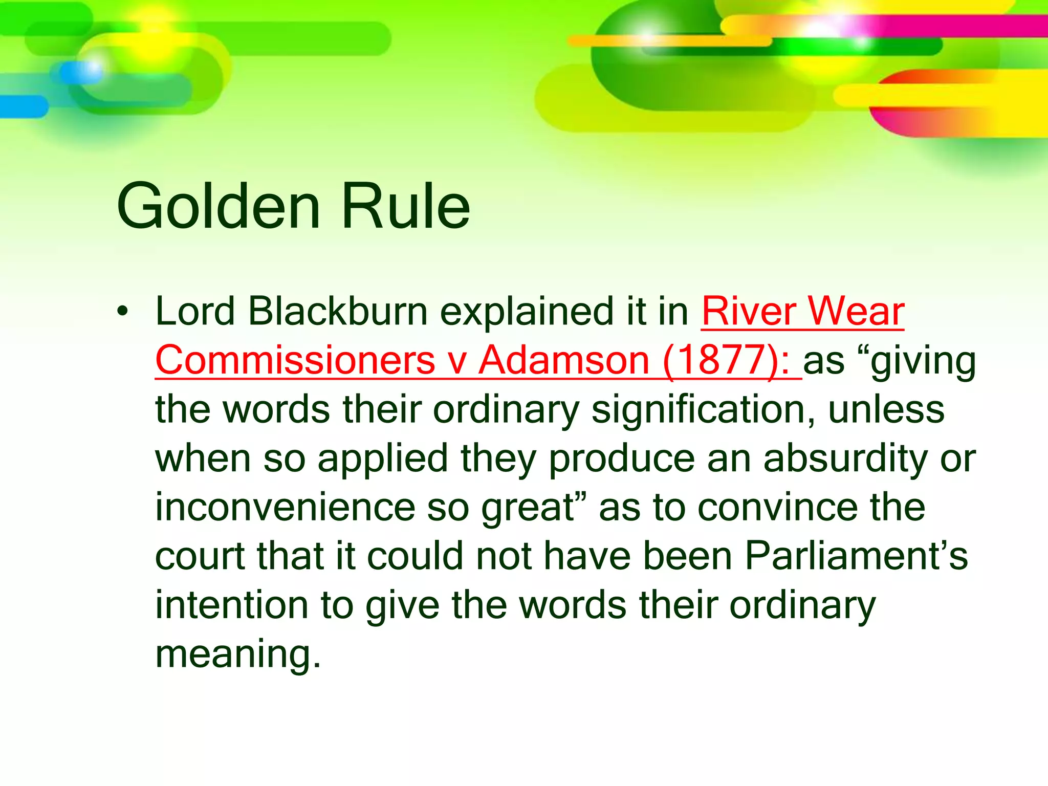 Golden Rule
• Lord Blackburn explained it in River Wear
Commissioners v Adamson (1877): as “giving
the words their ordinary signification, unless
when so applied they produce an absurdity or
inconvenience so great” as to convince the
court that it could not have been Parliament’s
intention to give the words their ordinary
meaning.
 