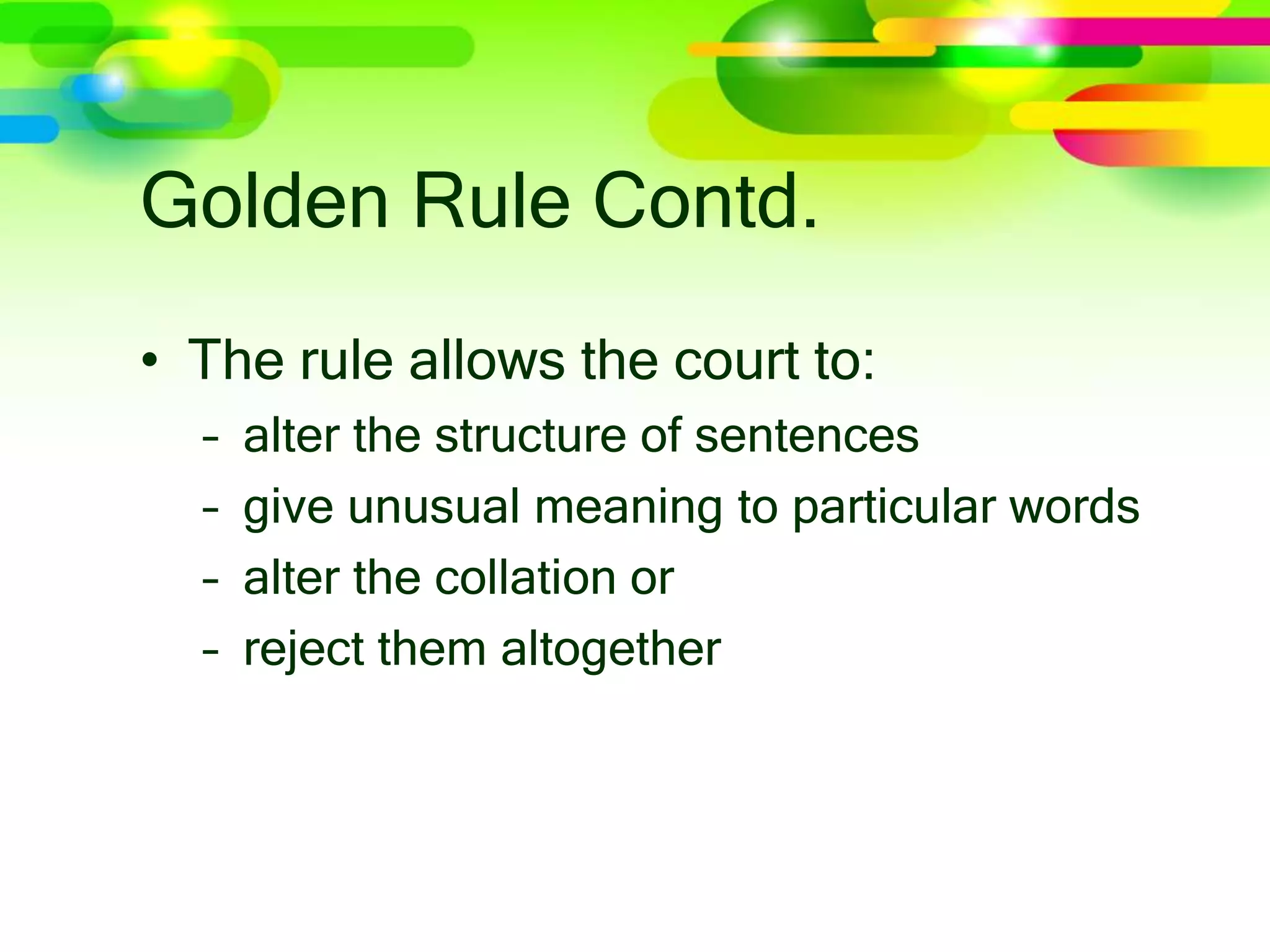 Golden Rule Contd.
• The rule allows the court to:
– alter the structure of sentences
– give unusual meaning to particular words
– alter the collation or
– reject them altogether
 