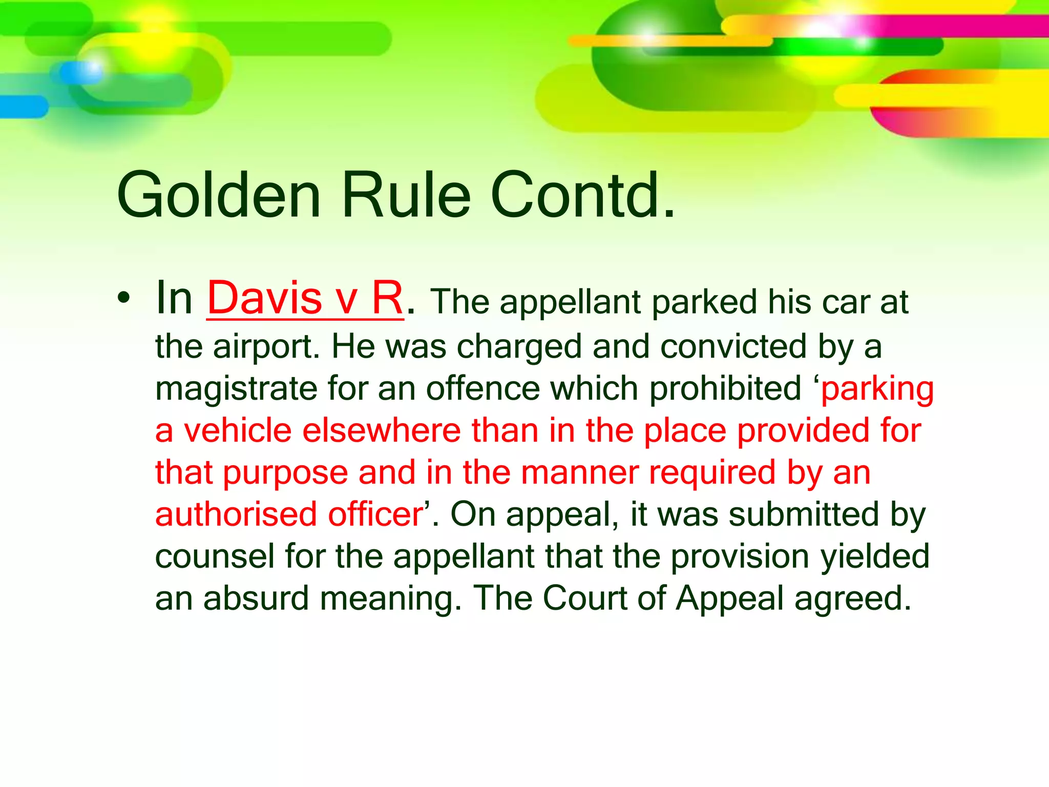 Golden Rule Contd.
• In Davis v R. The appellant parked his car at
the airport. He was charged and convicted by a
magistrate for an offence which prohibited ‘parking
a vehicle elsewhere than in the place provided for
that purpose and in the manner required by an
authorised ofﬁcer’. On appeal, it was submitted by
counsel for the appellant that the provision yielded
an absurd meaning. The Court of Appeal agreed.
 