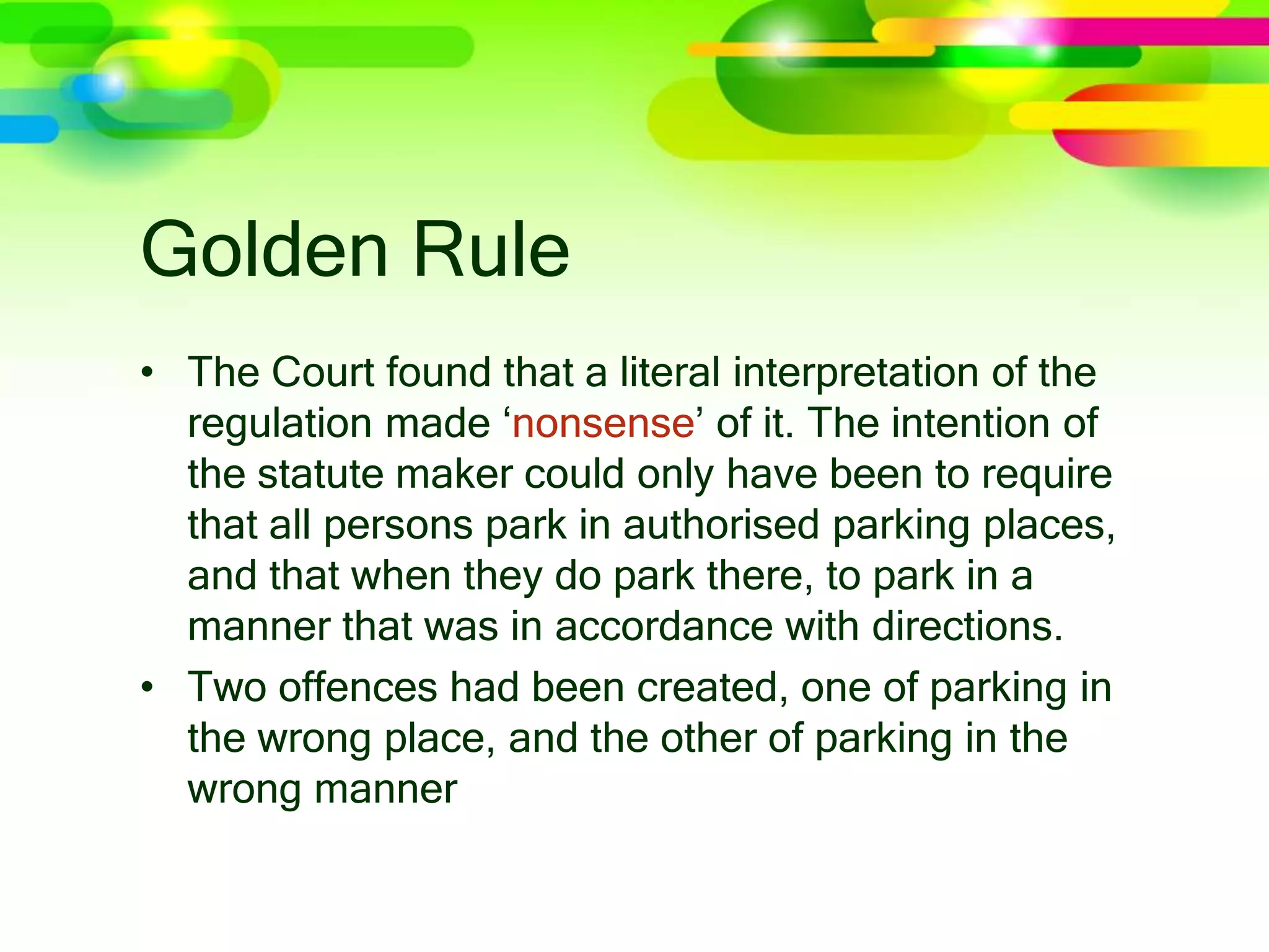 Golden Rule
• The Court found that a literal interpretation of the
regulation made ‘nonsense’ of it. The intention of
the statute maker could only have been to require
that all persons park in authorised parking places,
and that when they do park there, to park in a
manner that was in accordance with directions.
• Two offences had been created, one of parking in
the wrong place, and the other of parking in the
wrong manner
 