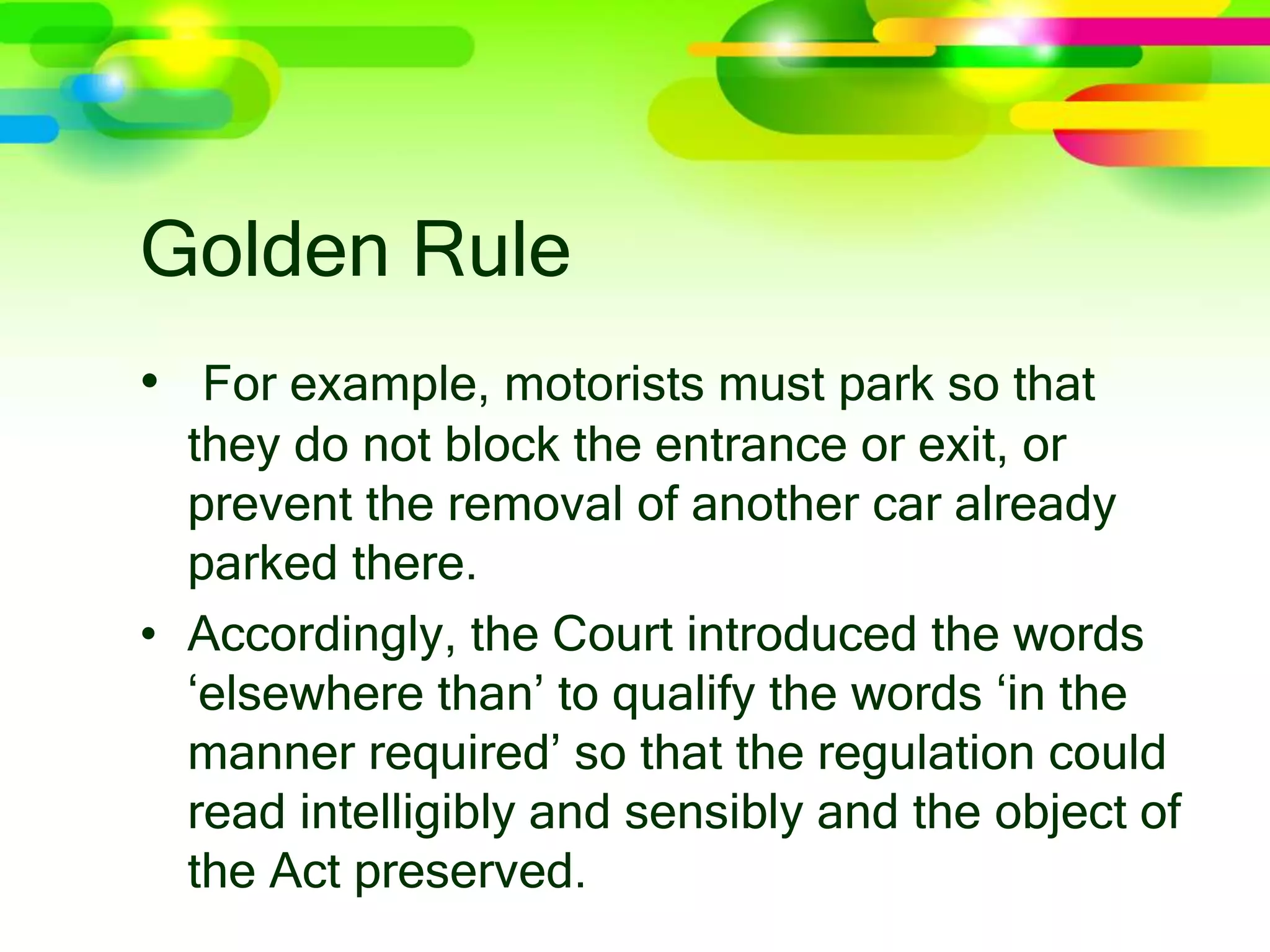 Golden Rule
• For example, motorists must park so that
they do not block the entrance or exit, or
prevent the removal of another car already
parked there.
• Accordingly, the Court introduced the words
‘elsewhere than’ to qualify the words ‘in the
manner required’ so that the regulation could
read intelligibly and sensibly and the object of
the Act preserved.
 