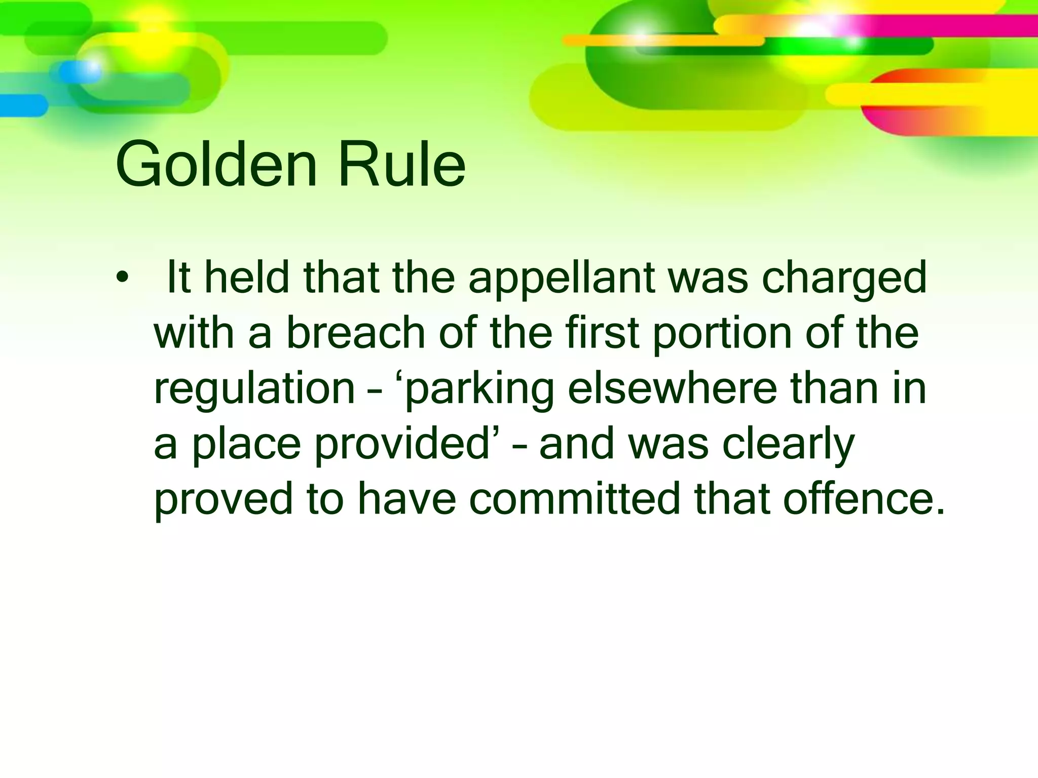 Golden Rule
• It held that the appellant was charged
with a breach of the ﬁrst portion of the
regulation – ‘parking elsewhere than in
a place provided’ – and was clearly
proved to have committed that offence.
 
