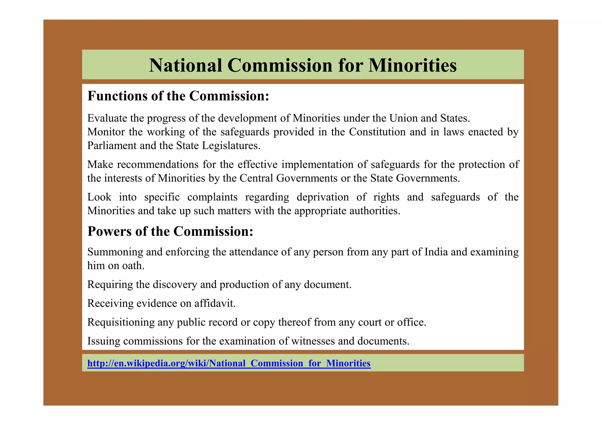 National Commission for Minorities
Functions of the Commission:
Evaluate the progress of the development of Minorities under the Union and States.
Monitor the working of the safeguards provided in the Constitution and in laws enacted by
Parliament and the State Legislatures.
Make recommendations for the effective implementation of safeguards for the protection of
the interests of Minorities by the Central Governments or the State Governments.
Look into specific complaints regarding deprivation of rights and safeguards of the
Minorities and take up such matters with the appropriate authorities.
http://en.wikipedia.org/wiki/National_Commission_for_Minorities
Minorities and take up such matters with the appropriate authorities.
Powers of the Commission:
Summoning and enforcing the attendance of any person from any part of India and examining
him on oath.
Requiring the discovery and production of any document.
Receiving evidence on affidavit.
Requisitioning any public record or copy thereof from any court or office.
Issuing commissions for the examination of witnesses and documents.
 