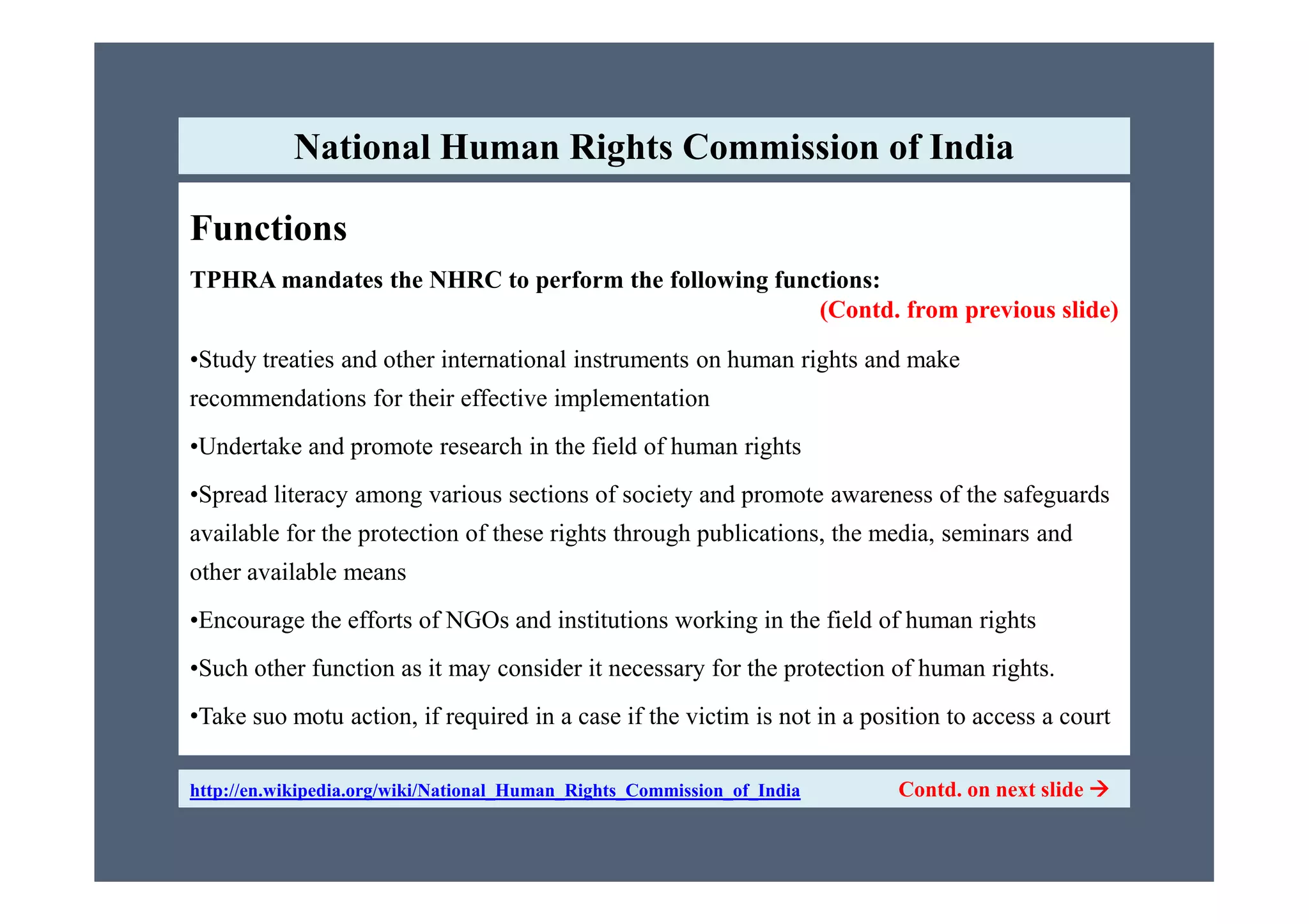 Functions
TPHRA mandates the NHRC to perform the following functions:
(Contd. from previous slide)
•Study treaties and other international instruments on human rights and make
recommendations for their effective implementation
•Undertake and promote research in the field of human rights
National Human Rights Commission of India
•Spread literacy among various sections of society and promote awareness of the safeguards
available for the protection of these rights through publications, the media, seminars and
other available means
•Encourage the efforts of NGOs and institutions working in the field of human rights
•Such other function as it may consider it necessary for the protection of human rights.
•Take suo motu action, if required in a case if the victim is not in a position to access a court
http://en.wikipedia.org/wiki/National_Human_Rights_Commission_of_India Contd. on next slide 
 