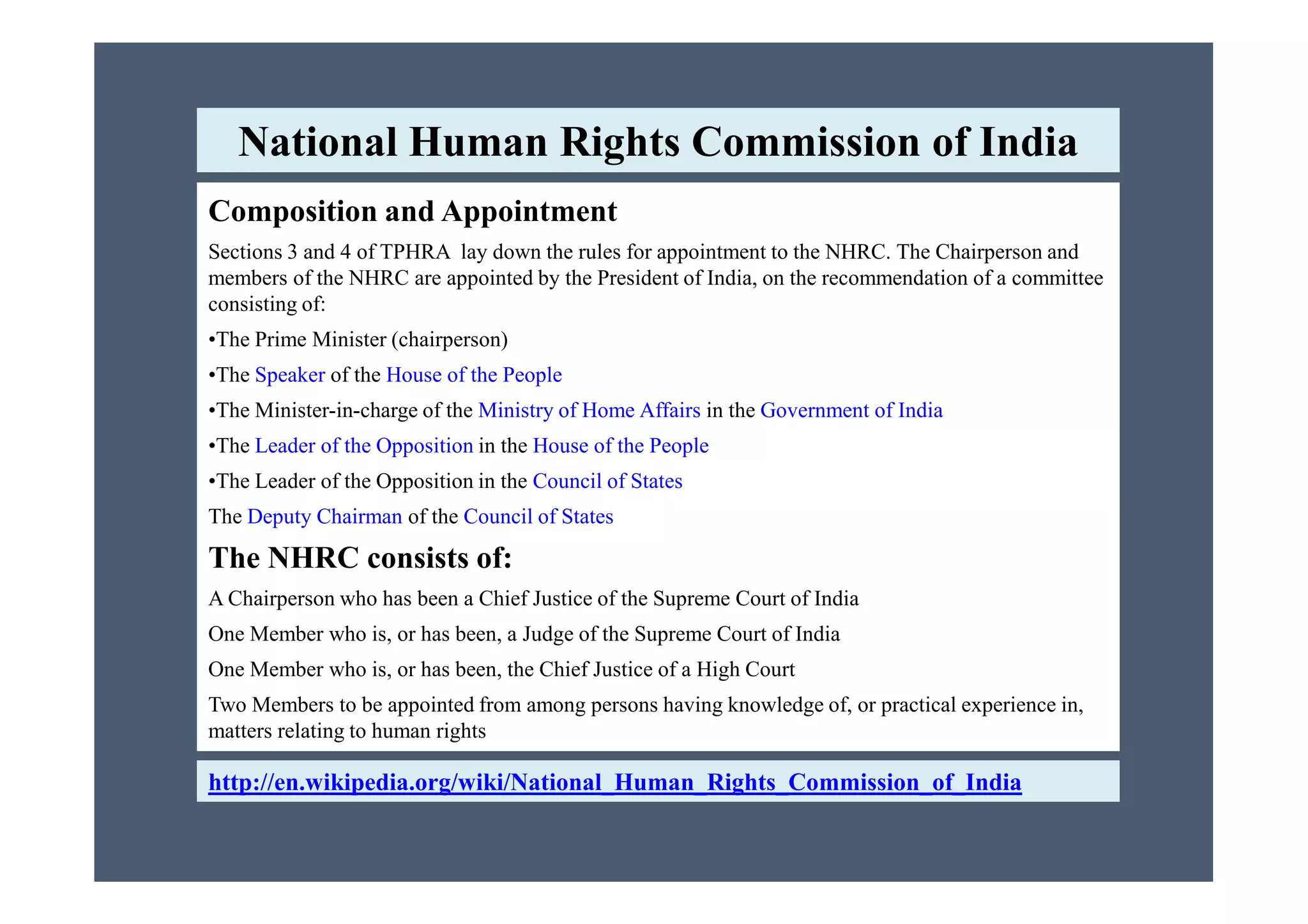 Composition and Appointment
Sections 3 and 4 of TPHRA lay down the rules for appointment to the NHRC. The Chairperson and
members of the NHRC are appointed by the President of India, on the recommendation of a committee
consisting of:
•The Prime Minister (chairperson)
•The Speaker of the House of the People
•The Minister-in-charge of the Ministry of Home Affairs in the Government of India
•The Leader of the Opposition in the House of the People
National Human Rights Commission of India
•The Leader of the Opposition in the Council of States
The Deputy Chairman of the Council of States
The NHRC consists of:
A Chairperson who has been a Chief Justice of the Supreme Court of India
One Member who is, or has been, a Judge of the Supreme Court of India
One Member who is, or has been, the Chief Justice of a High Court
Two Members to be appointed from among persons having knowledge of, or practical experience in,
matters relating to human rights
http://en.wikipedia.org/wiki/National_Human_Rights_Commission_of_India
 