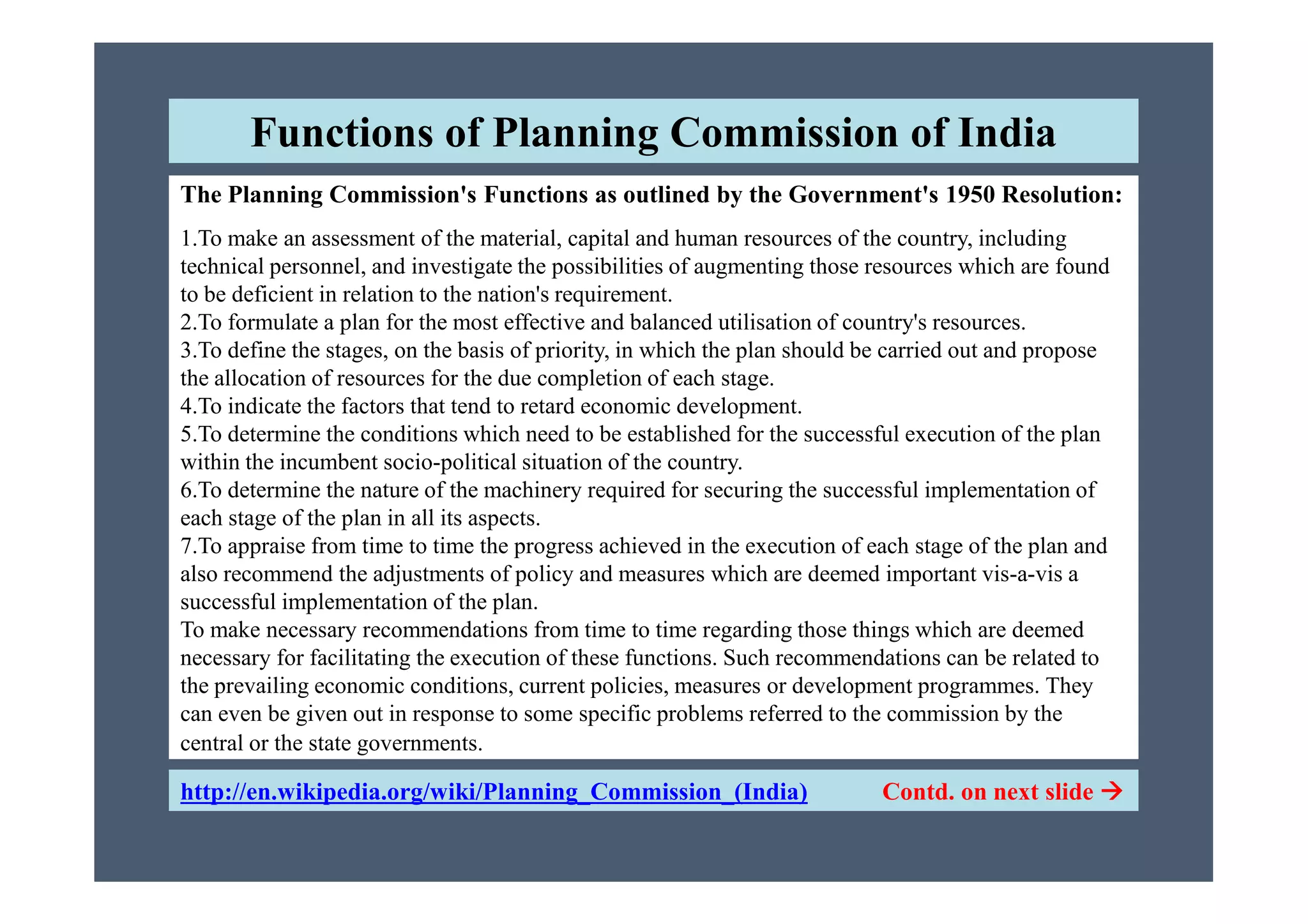 The Planning Commission's Functions as outlined by the Government's 1950 Resolution:
1.To make an assessment of the material, capital and human resources of the country, including
technical personnel, and investigate the possibilities of augmenting those resources which are found
to be deficient in relation to the nation's requirement.
2.To formulate a plan for the most effective and balanced utilisation of country's resources.
3.To define the stages, on the basis of priority, in which the plan should be carried out and propose
the allocation of resources for the due completion of each stage.
4.To indicate the factors that tend to retard economic development.
5.To determine the conditions which need to be established for the successful execution of the plan
within the incumbent socio-political situation of the country.
Functions of Planning Commission of India
http://en.wikipedia.org/wiki/Planning_Commission_(India) Contd. on next slide 
within the incumbent socio-political situation of the country.
6.To determine the nature of the machinery required for securing the successful implementation of
each stage of the plan in all its aspects.
7.To appraise from time to time the progress achieved in the execution of each stage of the plan and
also recommend the adjustments of policy and measures which are deemed important vis-a-vis a
successful implementation of the plan.
To make necessary recommendations from time to time regarding those things which are deemed
necessary for facilitating the execution of these functions. Such recommendations can be related to
the prevailing economic conditions, current policies, measures or development programmes. They
can even be given out in response to some specific problems referred to the commission by the
central or the state governments.
 