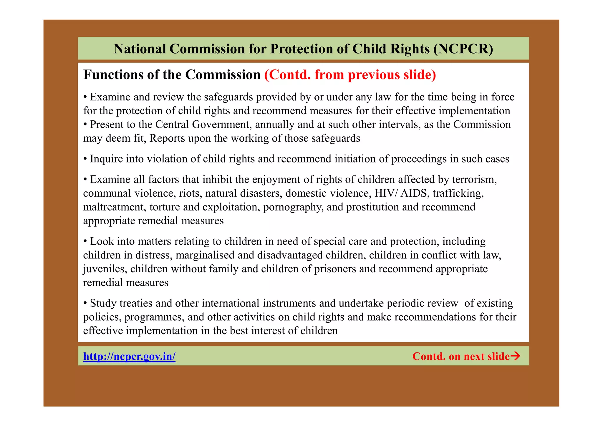 National Commission for Protection of Child Rights (NCPCR)
Functions of the Commission (Contd. from previous slide)
• Examine and review the safeguards provided by or under any law for the time being in force
for the protection of child rights and recommend measures for their effective implementation
• Present to the Central Government, annually and at such other intervals, as the Commission
may deem fit, Reports upon the working of those safeguards
• Inquire into violation of child rights and recommend initiation of proceedings in such cases
• Examine all factors that inhibit the enjoyment of rights of children affected by terrorism,
communal violence, riots, natural disasters, domestic violence, HIV/ AIDS, trafficking,
maltreatment, torture and exploitation, pornography, and prostitution and recommendmaltreatment, torture and exploitation, pornography, and prostitution and recommend
appropriate remedial measures
• Look into matters relating to children in need of special care and protection, including
children in distress, marginalised and disadvantaged children, children in conflict with law,
juveniles, children without family and children of prisoners and recommend appropriate
remedial measures
• Study treaties and other international instruments and undertake periodic review of existing
policies, programmes, and other activities on child rights and make recommendations for their
effective implementation in the best interest of children
http://ncpcr.gov.in/ Contd. on next slide
 