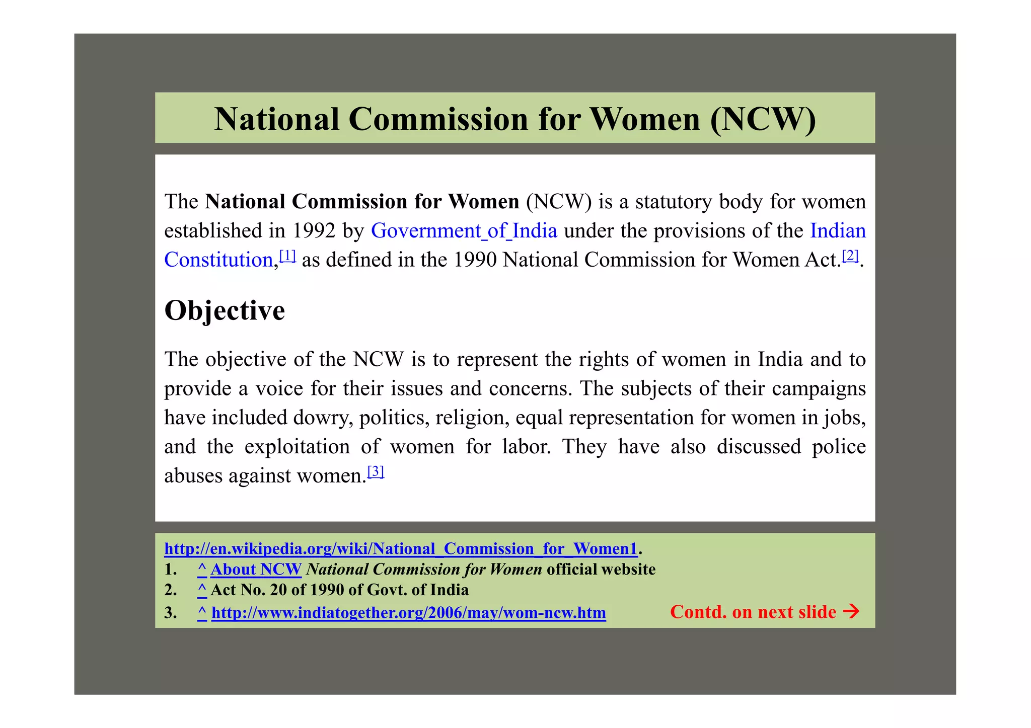 The National Commission for Women (NCW) is a statutory body for women
established in 1992 by Government of India under the provisions of the Indian
Constitution,[1] as defined in the 1990 National Commission for Women Act.[2].
Objective
The objective of the NCW is to represent the rights of women in India and to
National Commission for Women (NCW)
The objective of the NCW is to represent the rights of women in India and to
provide a voice for their issues and concerns. The subjects of their campaigns
have included dowry, politics, religion, equal representation for women in jobs,
and the exploitation of women for labor. They have also discussed police
abuses against women.[3]
http://en.wikipedia.org/wiki/National_Commission_for_Women1.
1. ^ About NCW National Commission for Women official website
2. ^ Act No. 20 of 1990 of Govt. of India
3. ^ http://www.indiatogether.org/2006/may/wom-ncw.htm Contd. on next slide 
 