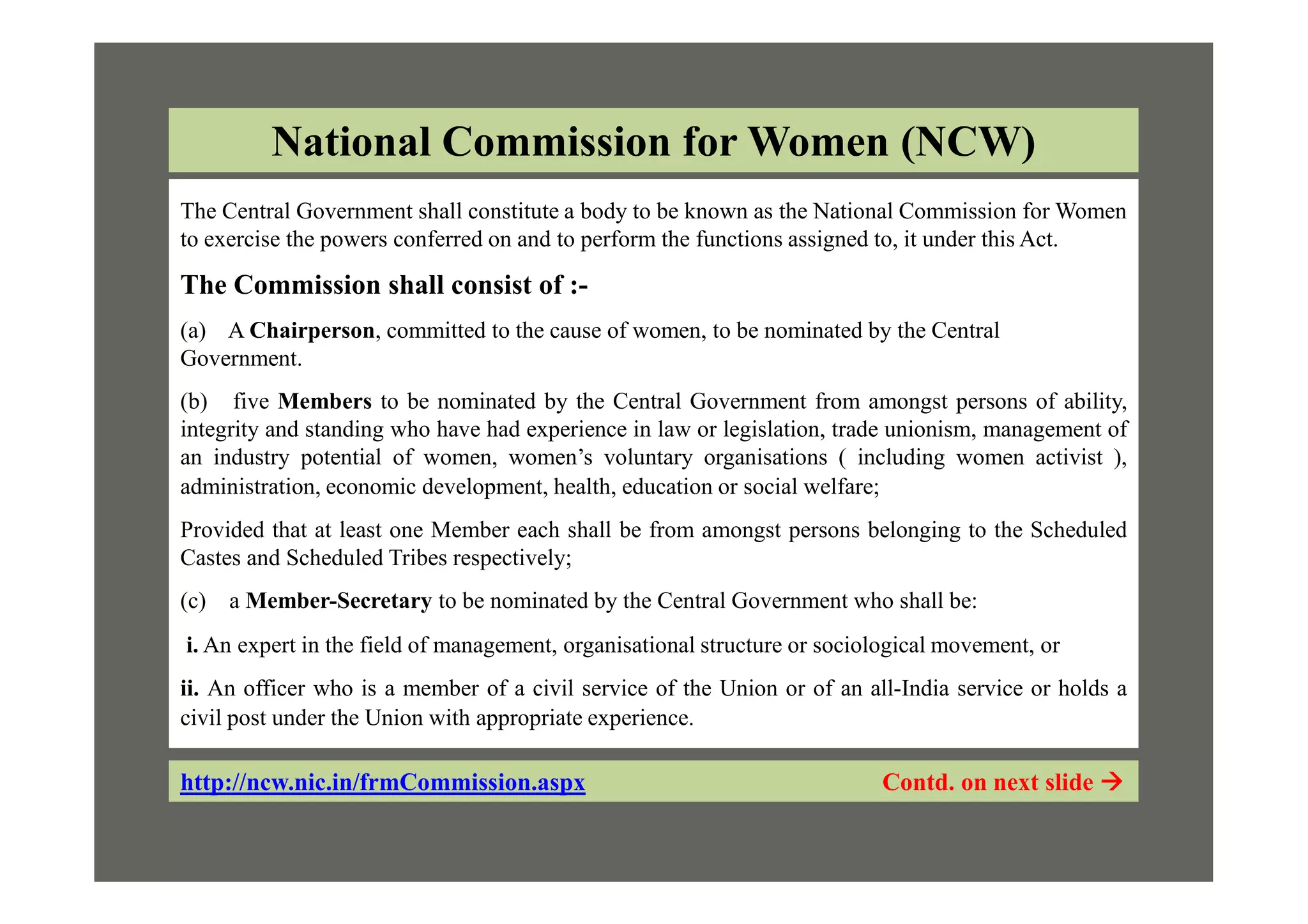 The Central Government shall constitute a body to be known as the National Commission for Women
to exercise the powers conferred on and to perform the functions assigned to, it under this Act.
The Commission shall consist of :-
(a) A Chairperson, committed to the cause of women, to be nominated by the Central
Government.
(b) five Members to be nominated by the Central Government from amongst persons of ability,
integrity and standing who have had experience in law or legislation, trade unionism, management of
an industry potential of women, women’s voluntary organisations ( including women activist ),
National Commission for Women (NCW)
an industry potential of women, women’s voluntary organisations ( including women activist ),
administration, economic development, health, education or social welfare;
Provided that at least one Member each shall be from amongst persons belonging to the Scheduled
Castes and Scheduled Tribes respectively;
(c) a Member-Secretary to be nominated by the Central Government who shall be:
i. An expert in the field of management, organisational structure or sociological movement, or
ii. An officer who is a member of a civil service of the Union or of an all-India service or holds a
civil post under the Union with appropriate experience.
http://ncw.nic.in/frmCommission.aspx Contd. on next slide 
 