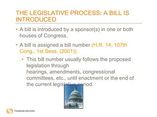 THE LEGISLATIVE PROCESS: A BILL IS
INTRODUCED
• A bill is introduced by a sponsor(s) in one or both
houses of Congress.

• A bill is assigned a bill number (H.R. 14, 107th
Cong., 1st Sess. (2001)).
• This bill number usually follows the proposed
legislation through
hearings, amendments, congressional
committees, etc., until enactment or the end of
the current legislative period.

 