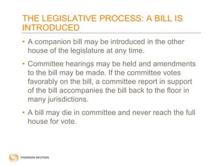 THE LEGISLATIVE PROCESS: A BILL IS
INTRODUCED
• A companion bill may be introduced in the other
house of the legislature at any time.

• Committee hearings may be held and amendments
to the bill may be made. If the committee votes
favorably on the bill, a committee report in support
of the bill accompanies the bill back to the floor in
many jurisdictions.
• A bill may die in committee and never reach the full
house for vote.

 