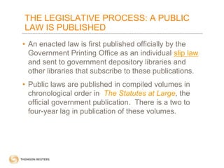 THE LEGISLATIVE PROCESS: A PUBLIC
LAW IS PUBLISHED
• An enacted law is first published officially by the
Government Printing Office as an individual slip law
and sent to government depository libraries and
other libraries that subscribe to these publications.
• Public laws are published in compiled volumes in
chronological order in The Statutes at Large, the
official government publication. There is a two to
four-year lag in publication of these volumes.

 