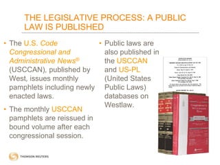 THE LEGISLATIVE PROCESS: A PUBLIC
LAW IS PUBLISHED
• The U.S. Code
• Public laws are
Congressional and
also published in
Administrative News®
the USCCAN
(USCCAN), published by
and US-PL
West, issues monthly
(United States
pamphlets including newly Public Laws)
enacted laws.
databases on
Westlaw.
• The monthly USCCAN
pamphlets are reissued in
bound volume after each
congressional session.

 