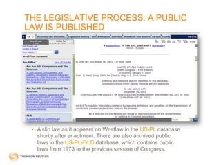 THE LEGISLATIVE PROCESS: A PUBLIC
LAW IS PUBLISHED

• A slip law as it appears on Westlaw in the US-PL database
shortly after enactment. There are also archived public
laws in the US-PL-OLD database, which contains public
laws from 1973 to the previous session of Congress.

 