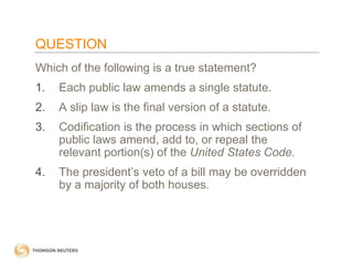 QUESTION
Which of the following is a true statement?
1.

Each public law amends a single statute.

2.

A slip law is the final version of a statute.

3.

Codification is the process in which sections of
public laws amend, add to, or repeal the
relevant portion(s) of the United States Code.

4.

The president’s veto of a bill may be overridden
by a majority of both houses.

 