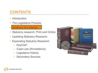 CONTENTS
• Introduction
• The Legislative Process
• Anatomy of a Statute
• Statutory research: Print and Online
• Updating Statutory Research
• Expanding Statutory Research
– KeyCite®
– Case Law (Annotations)
– Legislative History
– Secondary Sources

 