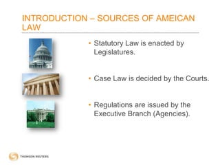 INTRODUCTION – SOURCES OF AMEICAN
LAW
• Statutory Law is enacted by
Legislatures.
• Case Law is decided by the Courts.
• Regulations are issued by the
Executive Branch (Agencies).

 