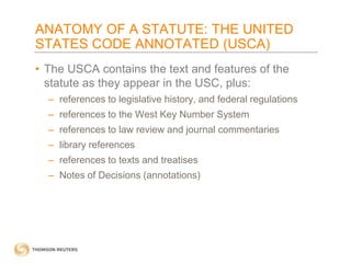 ANATOMY OF A STATUTE: THE UNITED
STATES CODE ANNOTATED (USCA)
• The USCA contains the text and features of the
statute as they appear in the USC, plus:
– references to legislative history, and federal regulations
– references to the West Key Number System
– references to law review and journal commentaries
– library references
– references to texts and treatises
– Notes of Decisions (annotations)

 