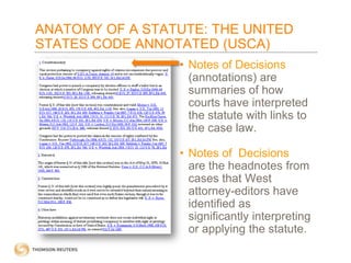 ANATOMY OF A STATUTE: THE UNITED
STATES CODE ANNOTATED (USCA)
• Notes of Decisions
(annotations) are
summaries of how
courts have interpreted
the statute with links to
the case law.
• Notes of Decisions
are the headnotes from
cases that West
attorney-editors have
identified as
significantly interpreting
or applying the statute.

 
