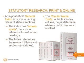 STATUTORY RESEARCH: PRINT & ONLINE
• An alphabetical General
Index aids you in finding
relevant statute sections.
– The index has “access
words” that crossreference formal index
headings.
– The Index references
the relevant title(s) and
section(s) (statutes).

• The Popular Name
Table, in the last index
volume, helps determine
where a public law was
codified.

Popular Name
Table

 