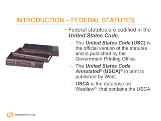 INTRODUCTION – FEDERAL STATUTES
• Federal statutes are codified in the
United States Code.
– The United States Code (USC) is
the official version of the statutes
and is published by the
Government Printing Office.
– The United States Code
Annotated® (USCA)® in print is
published by West.
– USCA is the database on
Westlaw® that contains the USCA

 