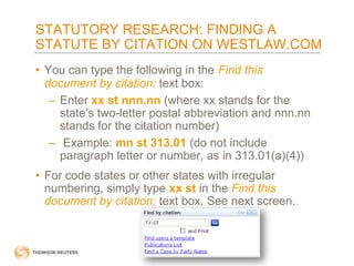 STATUTORY RESEARCH: FINDING A
STATUTE BY CITATION ON WESTLAW.COM
• You can type the following in the Find this
document by citation: text box:
– Enter xx st nnn.nn (where xx stands for the
state’s two-letter postal abbreviation and nnn.nn
stands for the citation number)
– Example: mn st 313.01 (do not include
paragraph letter or number, as in 313.01(a)(4))
• For code states or other states with irregular
numbering, simply type xx st in the Find this
document by citation: text box. See next screen.

 