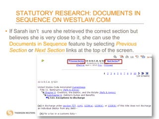 STATUTORY RESEARCH: DOCUMENTS IN
SEQUENCE ON WESTLAW.COM
• If Sarah isn’t sure she retrieved the correct section but
believes she is very close to it, she can use the
Documents in Sequence feature by selecting Previous
Section or Next Section links at the top of the screen.

 