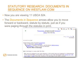 STATUTORY RESEARCH: DOCUMENTS IN
SEQUENCE ON WESTLAW.COM
• Now you are viewing 11 USCA 524.
• The Documents in Sequence arrows allow you to move
forward or backward, statute by statute, just as if you
were paging through the statutes in print.

 