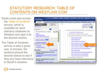 STATUTORY RESEARCH: TABLE OF
CONTENTS ON WESTLAW.COM
Sarah could also access
the Table of Contents
service, which is
available for each
statutory database on
Westlaw and open it to
the desired section.
The Table of Contents
service is also a great
way to browse the
sections around the
desired statute to see if
they any have relevance
to Sarah’s situation.

11 USCA 524

 