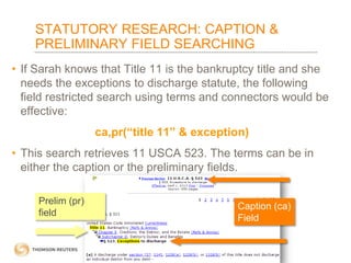 STATUTORY RESEARCH: CAPTION &
PRELIMINARY FIELD SEARCHING
• If Sarah knows that Title 11 is the bankruptcy title and she
needs the exceptions to discharge statute, the following
field restricted search using terms and connectors would be
effective:
ca,pr(“title 11” & exception)

• This search retrieves 11 USCA 523. The terms can be in
either the caption or the preliminary fields.
Prelim (pr)
field

Caption (ca)
Field

 