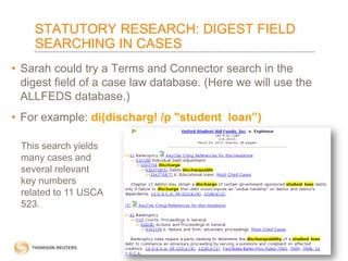 STATUTORY RESEARCH: DIGEST FIELD
SEARCHING IN CASES
• Sarah could try a Terms and Connector search in the
digest field of a case law database. (Here we will use the
ALLFEDS database.)
• For example: di(discharg! /p "student loan”)
This search yields
many cases and
several relevant
key numbers
related to 11 USCA
523.

 