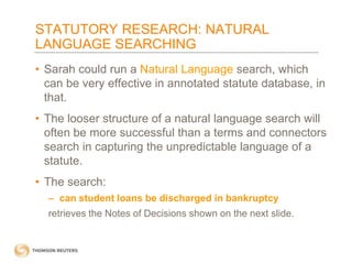 STATUTORY RESEARCH: NATURAL
LANGUAGE SEARCHING
• Sarah could run a Natural Language search, which
can be very effective in annotated statute database, in
that.
• The looser structure of a natural language search will
often be more successful than a terms and connectors
search in capturing the unpredictable language of a
statute.
• The search:
– can student loans be discharged in bankruptcy

retrieves the Notes of Decisions shown on the next slide.

 