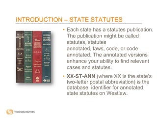 INTRODUCTION – STATE STATUTES
• Each state has a statutes publication.
The publication might be called
statutes, statutes
annotated, laws, code, or code
annotated. The annotated versions
enhance your ability to find relevant
cases and statutes.
• XX-ST-ANN (where XX is the state’s
two-letter postal abbreviation) is the
database identifier for annotated
state statutes on Westlaw.

 