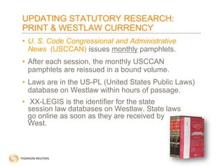UPDATING STATUTORY RESEARCH:
PRINT & WESTLAW CURRENCY
• U. S. Code Congressional and Administrative
News (USCCAN) issues monthly pamphlets.
• After each session, the monthly USCCAN
pamphlets are reissued in a bound volume.
• Laws are in the US-PL (United States Public Laws)
database on Westlaw within hours of passage.
• XX-LEGIS is the identifier for the state
session law databases on Westlaw. State laws
go online as soon as they are received by
West.

 