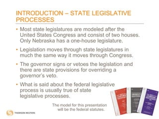 INTRODUCTION – STATE LEGISLATIVE
PROCESSES
• Most state legislatures are modeled after the
United States Congress and consist of two houses.
Only Nebraska has a one-house legislature.
• Legislation moves through state legislatures in
much the same way it moves through Congress.

• The governor signs or vetoes the legislation and
there are state provisions for overriding a
governor’s veto.
• What is said about the federal legislative
process is usually true of state
legislative processes.
The model for this presentation
will be the federal statutes.

 