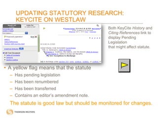 UPDATING STATUTORY RESEARCH:
KEYCITE ON WESTLAW
Both KeyCite History and
Citing References link to
display Pending
Legislation
that might affect statute.

• A yellow flag means that the statute
– Has pending legislation
– Has been renumbered
– Has been transferred

– Contains an editor’s amendment note.

The statute is good law but should be monitored for changes.

 