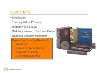 CONTENTS
• Introduction
• The Legislative Process

• Anatomy of a Statute
• Statutory research: Print and Online
• Updating Statutory Research
• Expanding Statutory Research
– KeyCite®
– Case Law (Annotations)
– Legislative History
– Secondary Sources

 