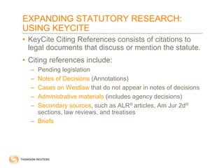 EXPANDING STATUTORY RESEARCH:
USING KEYCITE
• KeyCite Citing References consists of citations to
legal documents that discuss or mention the statute.

• Citing references include:
–
–
–
–
–

Pending legislation
Notes of Decisions (Annotations)
Cases on Westlaw that do not appear in notes of decisions
Administrative materials (includes agency decisions)
Secondary sources, such as ALR® articles, Am Jur 2d®
sections, law reviews, and treatises
– Briefs

 